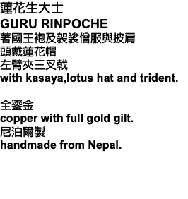 蓮花生大士 GURU RINPOCHE 著國王袍及袈裟僧服與披肩 頭戴蓮花帽 左臂夾三叉戟 with kasaya,lotus hat and trident. 全鎏金 copper with full gold gilt. 尼泊爾製 handmade from Nepal. 