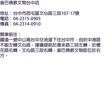 普巴佛教文物台中店  地址：台中市西屯區文心路三段107-17號 電話：04-2315-0905 傳真：04-2314-0910 開車前往： 國道一號中山高台中交流道下往台中市，由於中港路不能左轉文心路，建議提前於惠來路三段左轉，於櫻花路右轉，文心路三段右轉，普巴佛教文物即位於右方。